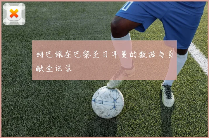 姆巴佩在巴黎圣日耳曼的数据与贡献全记录