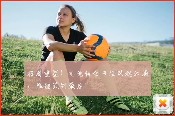 格局重塑！电竞转会市场风起云涌，谁能笑到最后