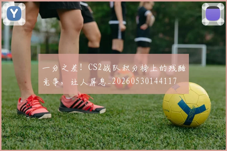 一分之差！CS2战队积分榜上的残酷竞争，让人屏息_20260530144117