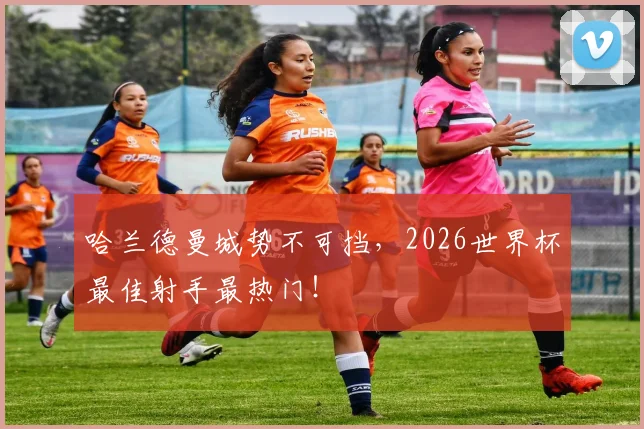哈兰德曼城势不可挡，2026世界杯最佳射手最热门！