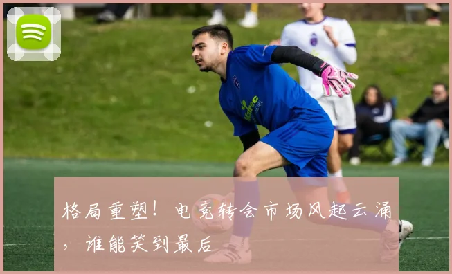 格局重塑！电竞转会市场风起云涌，谁能笑到最后