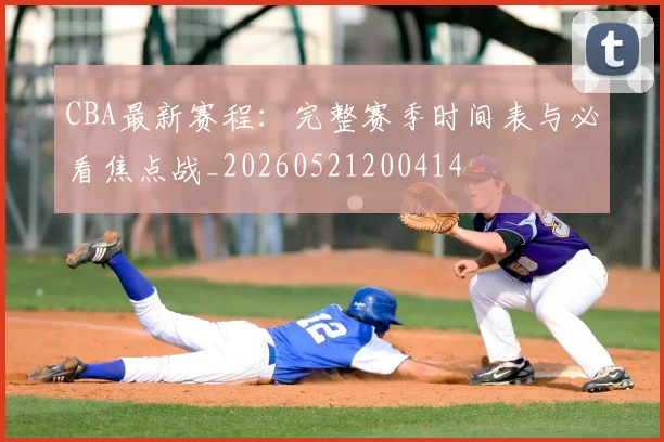 CBA最新赛程：完整赛季时间表与必看焦点战_20260521200414
