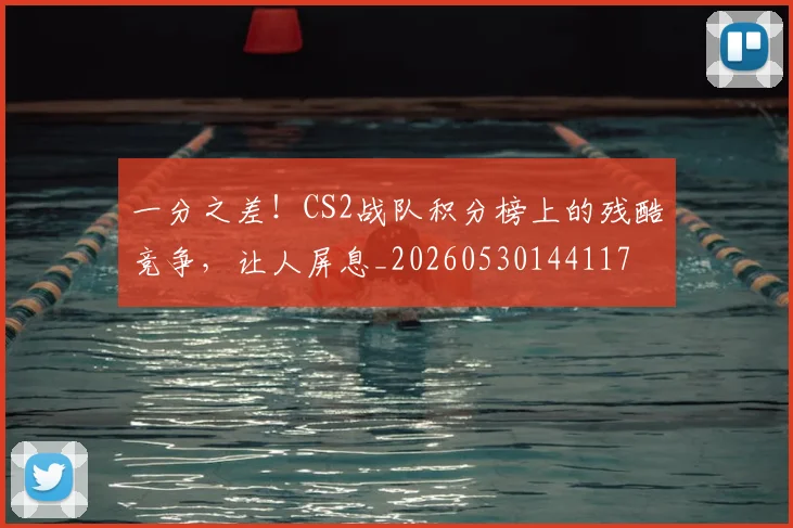 一分之差！CS2战队积分榜上的残酷竞争，让人屏息_20260530144117