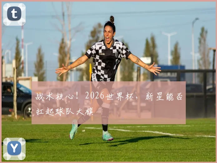 战术核心！2026世界杯，新星能否扛起球队大旗
