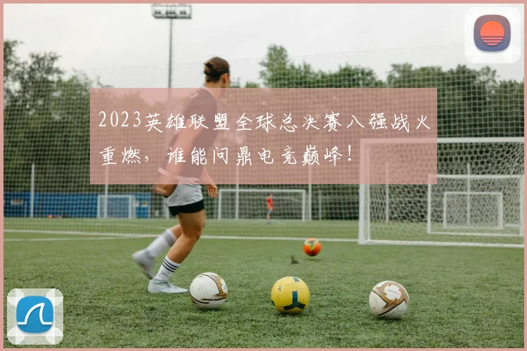 2023英雄联盟全球总决赛八强战火重燃，谁能问鼎电竞巅峰！