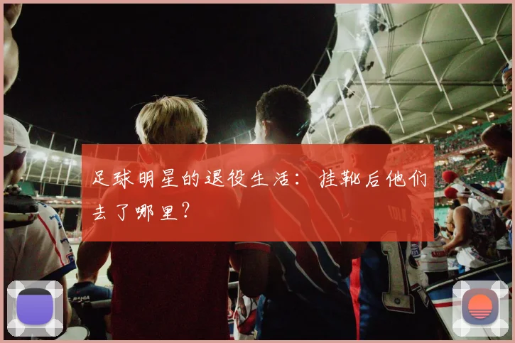 足球明星的退役生活:挂靴后他们去了哪里?