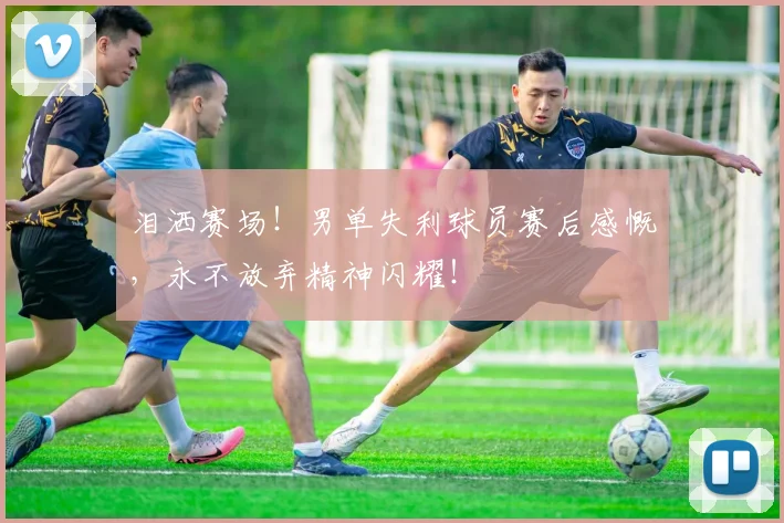 泪洒赛场!男单失利球员赛后感慨,永不放弃精神闪耀!