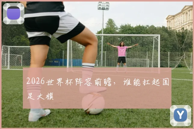 2026世界杯阵容前瞻，谁能扛起国足大旗